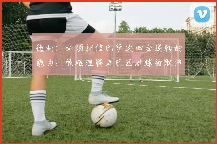 德科：必须相信巴萨次回合逆转的能力，很难理解库巴西进球被取消