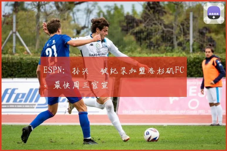 ESPN：孙兴慜破纪录加盟洛杉矶FC，最快周三官宣